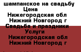 шампанское на свадьбу › Цена ­ 1 100 - Нижегородская обл., Нижний Новгород г. Свадьба и праздники » Услуги   . Нижегородская обл.,Нижний Новгород г.